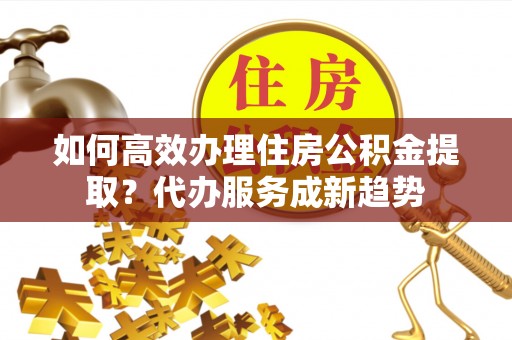 钟楼如何高效办理住房公积金提取？代办服务成新趋势