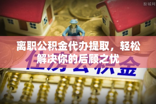 钟楼离职公积金代办提取，轻松解决你的后顾之忧