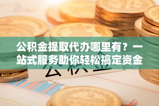 钟楼公积金提取代办哪里有？一站式服务助你轻松搞定资金难题