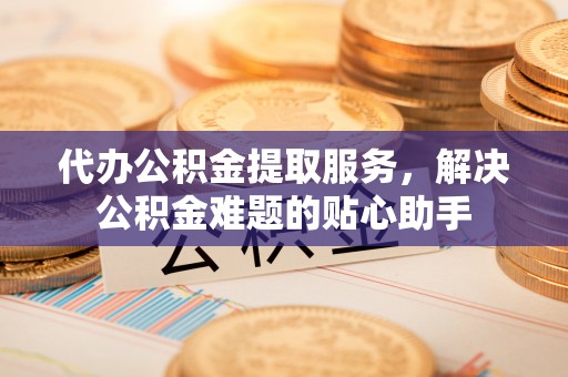 钟楼代办公积金提取服务，解决公积金难题的贴心助手
