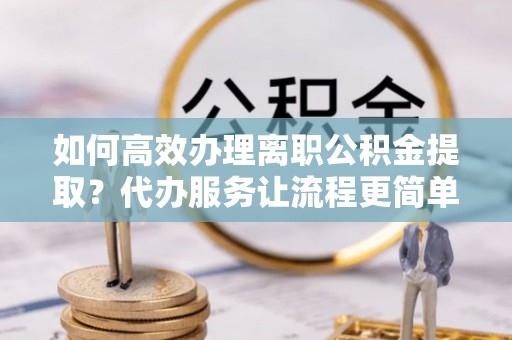钟楼如何高效办理离职公积金提取？代办服务让流程更简单