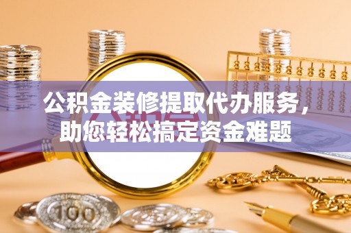 钟楼公积金装修提取代办服务，助您轻松搞定资金难题