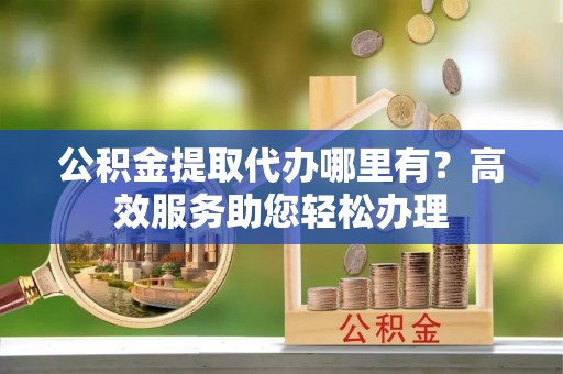 钟楼公积金提取代办哪里有？高效服务助您轻松办理