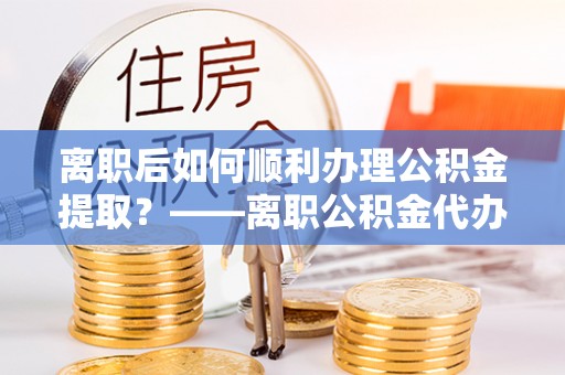 钟楼离职后如何顺利办理公积金提取？——离职公积金代办提取全攻略
