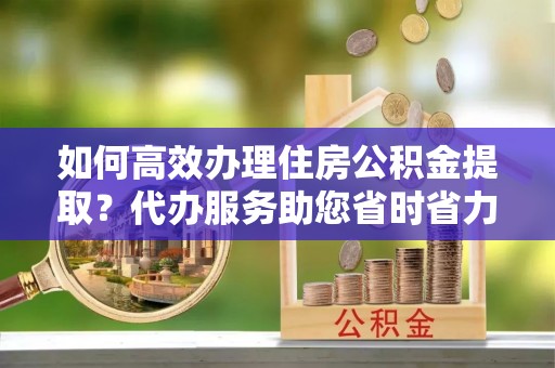 钟楼如何高效办理住房公积金提取？代办服务助您省时省力