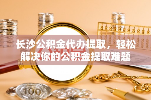 钟楼长沙公积金代办提取，轻松解决你的公积金提取难题