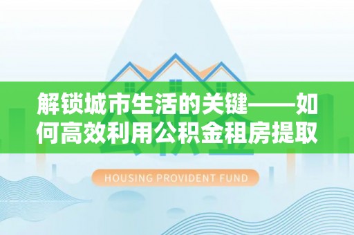 钟楼解锁城市生活的关键——如何高效利用公积金租房提取实现居住自由