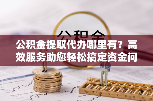 钟楼公积金提取代办哪里有？高效服务助您轻松搞定资金问题