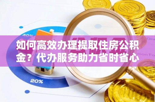 钟楼如何高效办理提取住房公积金？代办服务助力省时省心