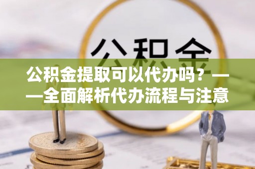 钟楼公积金提取可以代办吗？——全面解析代办流程与注意事项